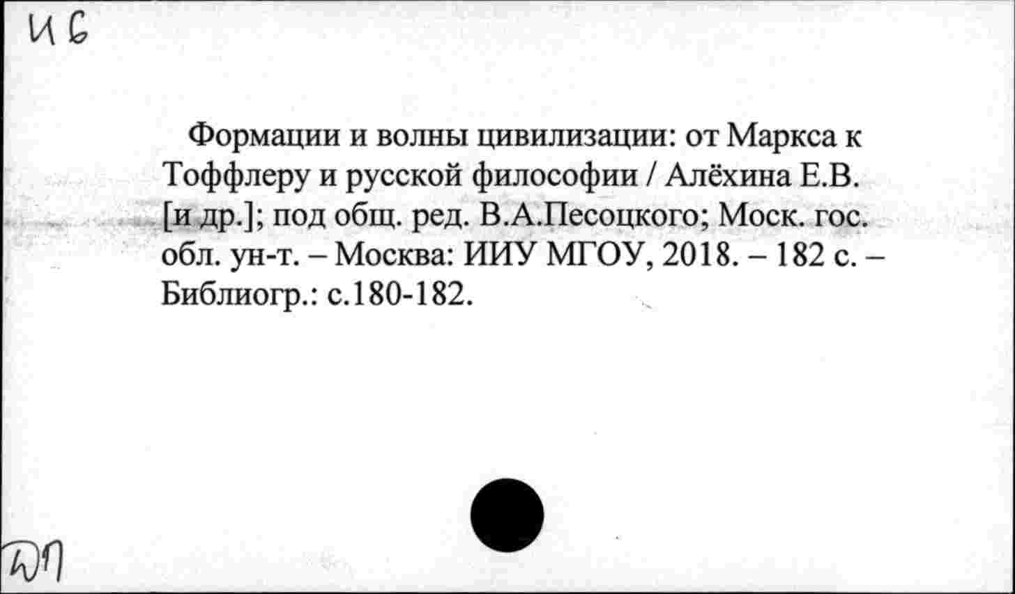 ﻿ИС
Формации и волны цивилизации: от Маркса к Тоффлеру и русской философии / Алёхина Е.В. [и др.]; под общ. ред. В.А.Песоцкого; Моск. гос. обл. ун-т. - Москва: ИИУ МГОУ, 2018. - 182 с. Библиогр.: с.180-182.